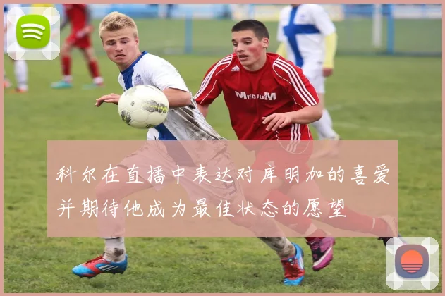 科尔在直播中表达对库明加的喜爱并期待他成为最佳状态的愿望