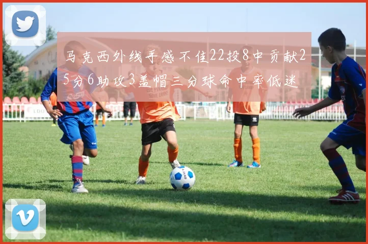 马克西外线手感不佳22投8中贡献25分6助攻3盖帽三分球命中率低迷