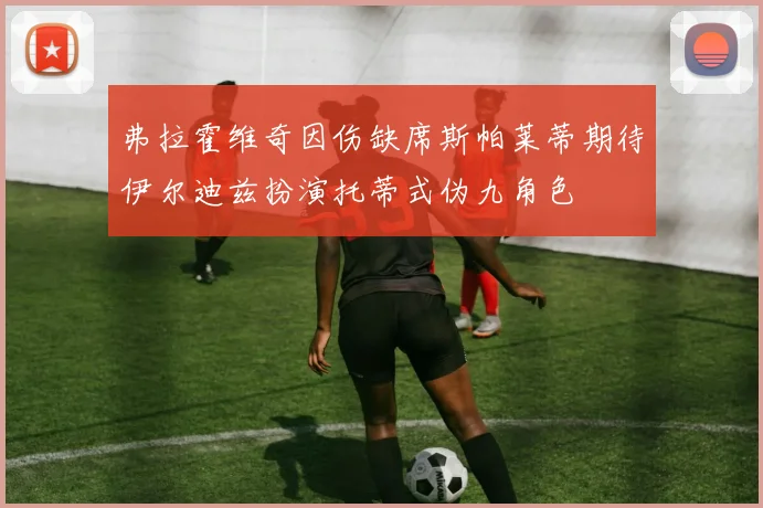 弗拉霍维奇因伤缺席斯帕莱蒂期待伊尔迪兹扮演托蒂式伪九角色