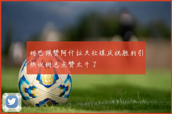 姆巴佩赞阿什拉夫社媒庆祝胜利引热议姆总点赞太牛了