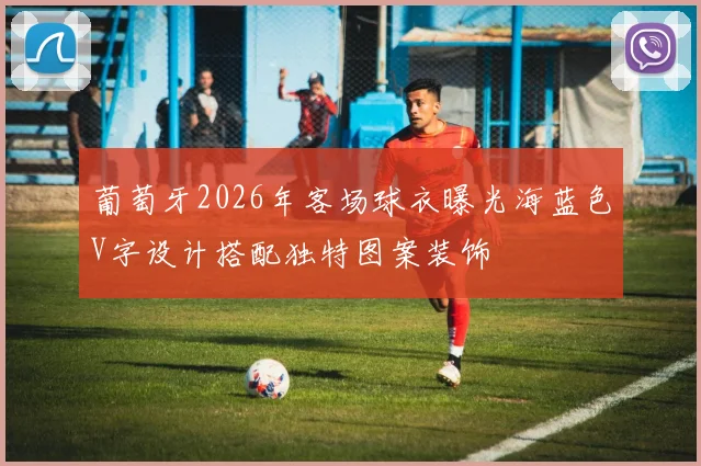 葡萄牙2026年客场球衣曝光海蓝色V字设计搭配独特图案装饰