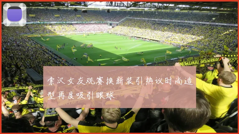 索汉女友观赛换新装引热议时尚造型再度吸引眼球