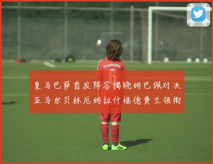 皇马巴萨首发阵容揭晓姆巴佩对决亚马尔贝林厄姆拉什福德费兰领衔出战