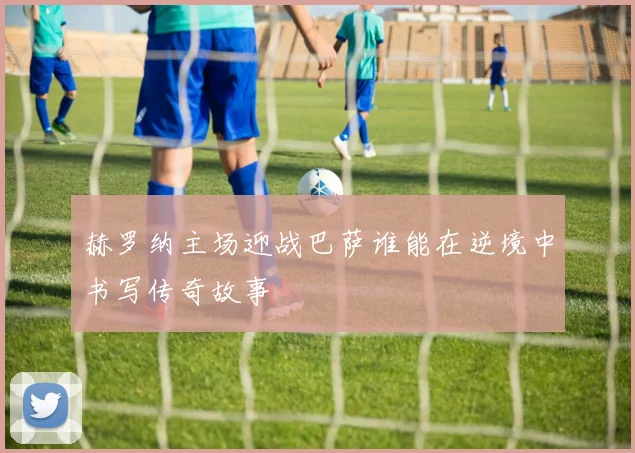 赫罗纳主场迎战巴萨谁能在逆境中书写传奇故事