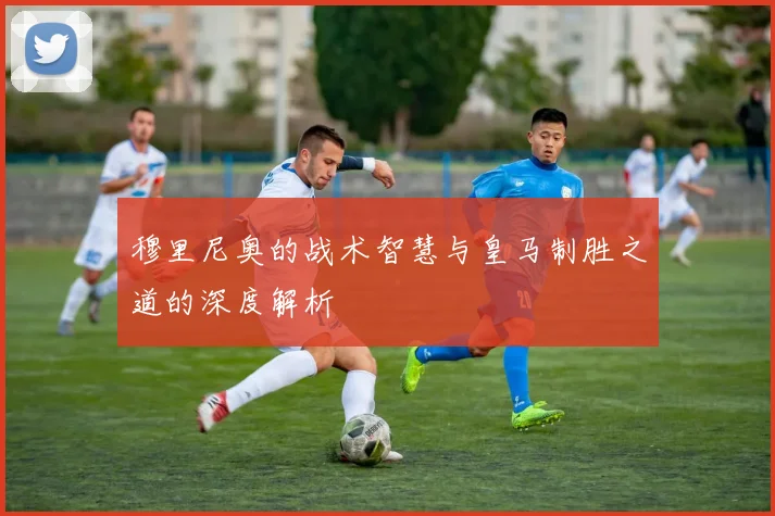 穆里尼奥的战术智慧与皇马制胜之道的深度解析
