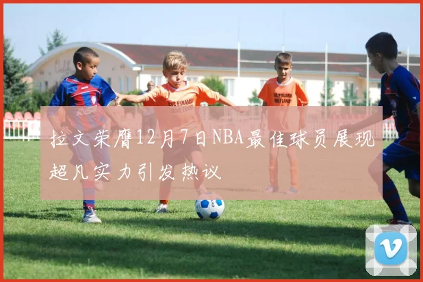 拉文荣膺12月7日NBA最佳球员展现超凡实力引发热议