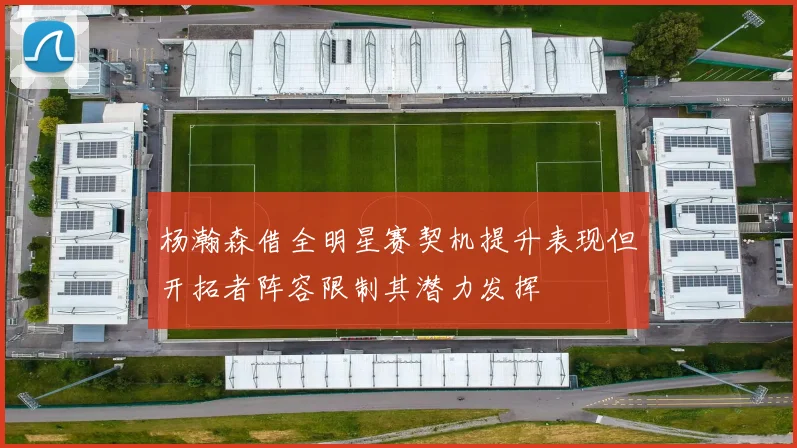 杨瀚森借全明星赛契机提升表现但开拓者阵容限制其潜力发挥