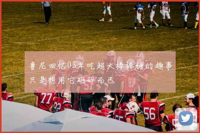 鲁尼回忆03年吃超大棒棒糖的趣事只是想用它砸碎而已