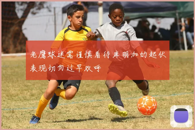 老鹰球迷需谨慎看待库明加的起伏表现切勿过早欢呼