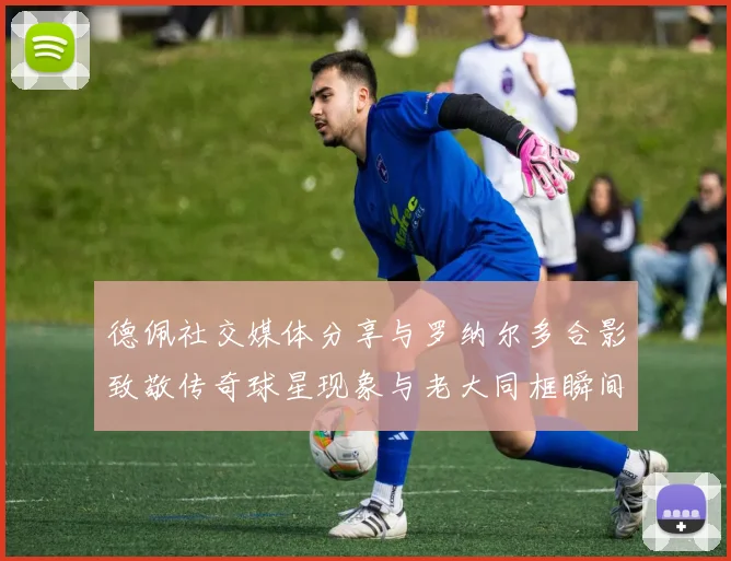 德佩社交媒体分享与罗纳尔多合影致敬传奇球星现象与老大同框瞬间