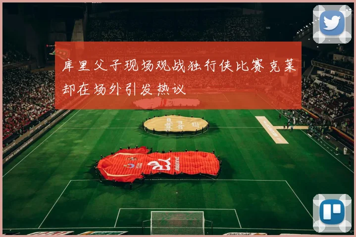 库里父子现场观战独行侠比赛克莱却在场外引发热议