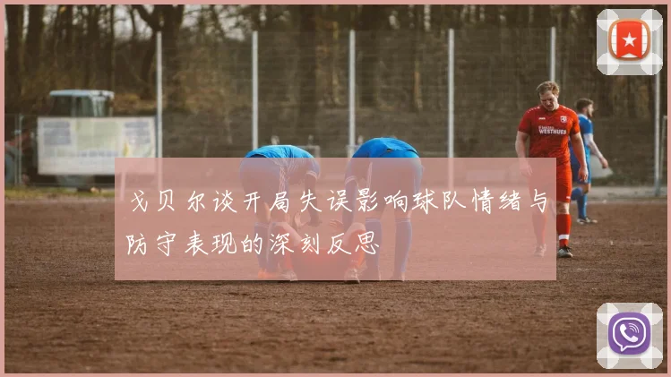 戈贝尔谈开局失误影响球队情绪与防守表现的深刻反思