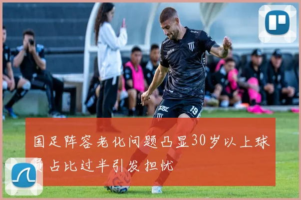 国足阵容老化问题凸显30岁以上球员占比过半引发担忧