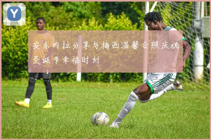 安东内拉分享与梅西温馨合照庆祝圣诞节幸福时刻