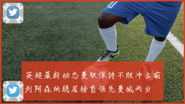 英超最新动态曼联保持不败冲击前列阿森纳稳居榜首领先曼城两分