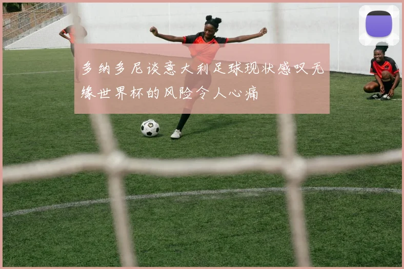 多纳多尼谈意大利足球现状感叹无缘世界杯的风险令人心痛