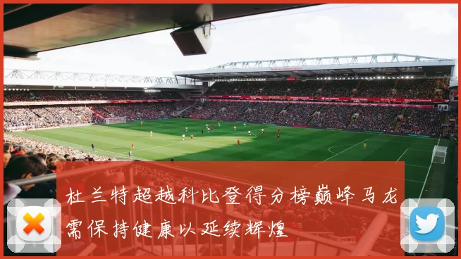 杜兰特超越科比登得分榜巅峰马龙需保持健康以延续辉煌