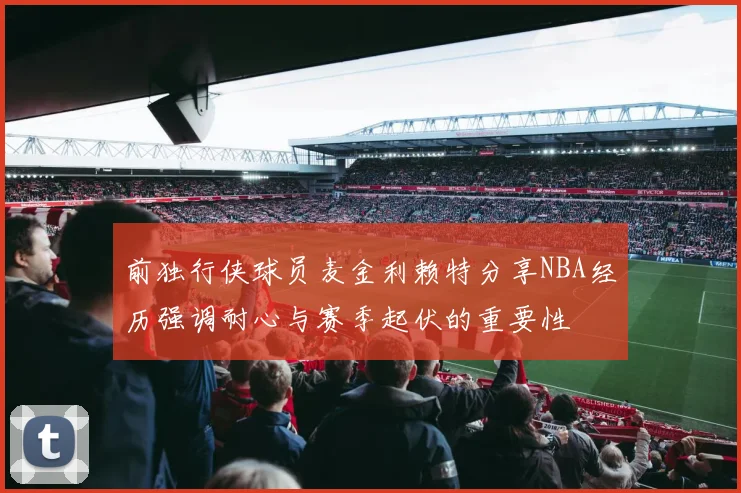 前独行侠球员麦金利赖特分享NBA经历强调耐心与赛季起伏的重要性