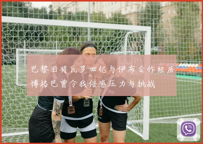 巴黎旧将瓦罗回忆与伊布合作经历博格巴曾令我倍感压力与挑战