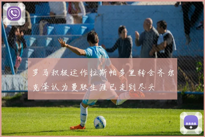 罗马积极运作拉斯帕多里转会齐尔克泽认为曼联生涯已走到尽头