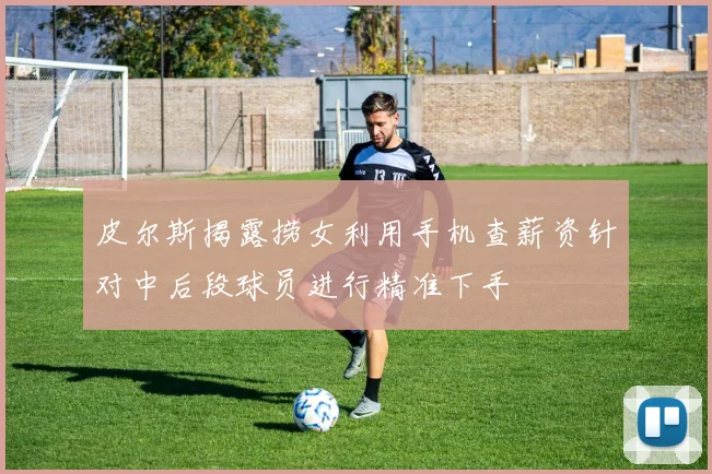 皮尔斯揭露捞女利用手机查薪资针对中后段球员进行精准下手
