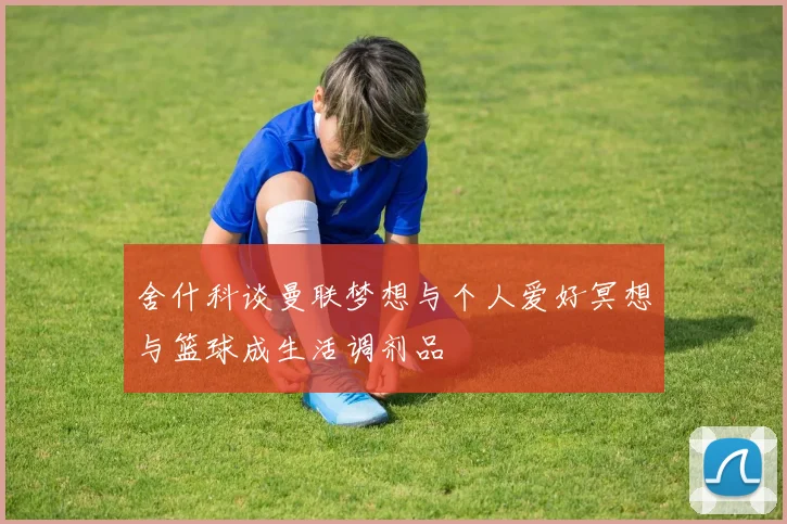 舍什科谈曼联梦想与个人爱好冥想与篮球成生活调剂品