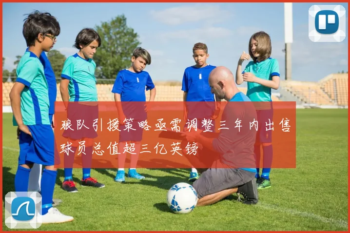 狼队引援策略亟需调整三年内出售球员总值超三亿英镑