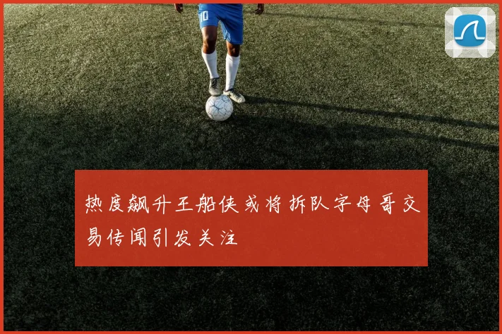 热度飙升王船侠或将拆队字母哥交易传闻引发关注