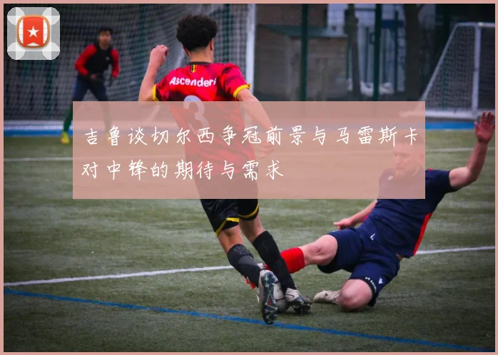 吉鲁谈切尔西争冠前景与马雷斯卡对中锋的期待与需求