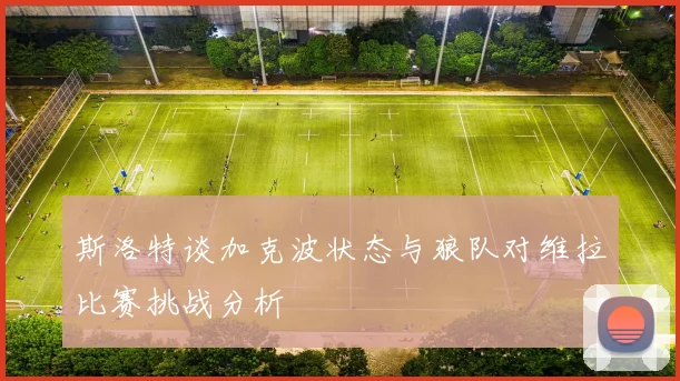 斯洛特谈加克波状态与狼队对维拉比赛挑战分析