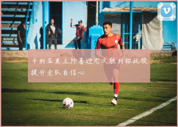 卡利亚里主帅喜迎尤文胜利称此役提升全队自信心