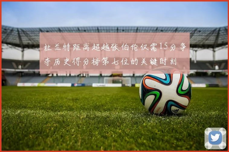 杜兰特距离超越张伯伦仅需15分争夺历史得分榜第七位的关键时刻