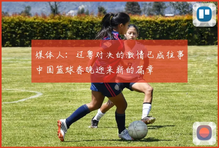 媒体人：辽粤对决的激情已成往事中国篮球春晚迎来新的篇章